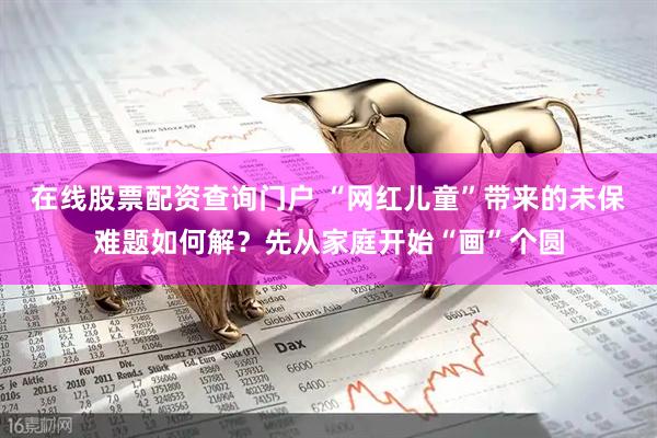 在线股票配资查询门户 “网红儿童”带来的未保难题如何解？先从家庭开始“画”个圆