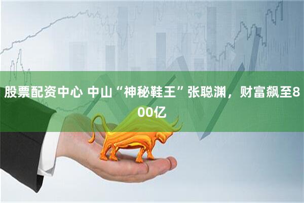 股票配资中心 中山“神秘鞋王”张聪渊，财富飙至800亿