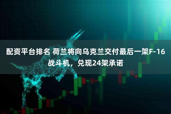 配资平台排名 荷兰将向乌克兰交付最后一架F-16战斗机，兑现24架承诺