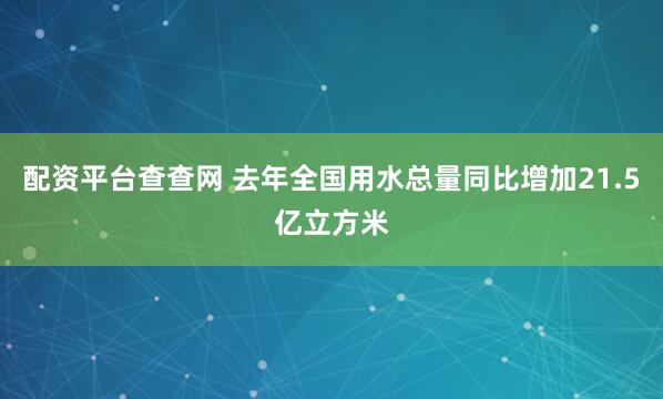 配资平台查查网 去年全国用水总量同比增加21.5亿立方米