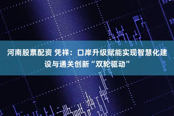河南股票配资 凭祥：口岸升级赋能实现智慧化建设与通关创新“双轮驱动”