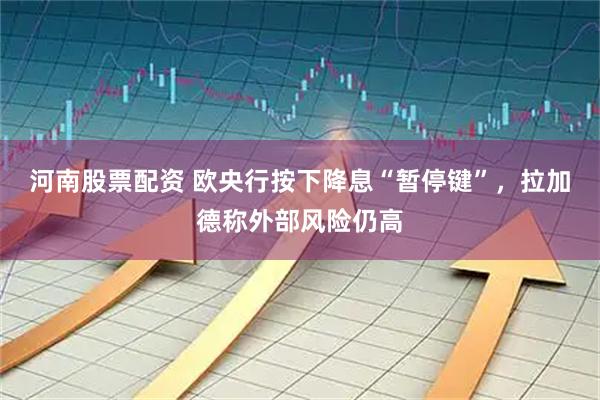 河南股票配资 欧央行按下降息“暂停键”，拉加德称外部风险仍高