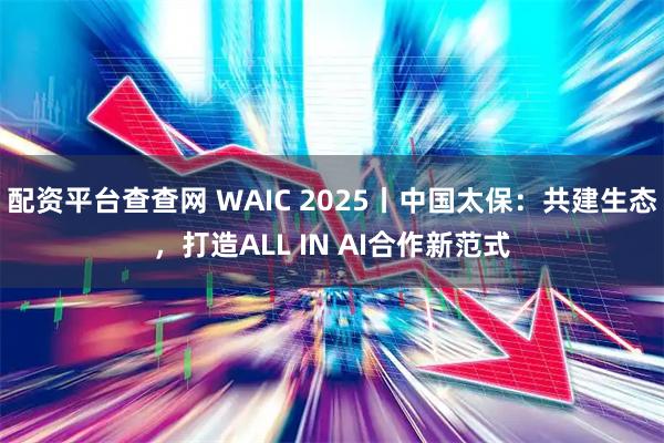 配资平台查查网 WAIC 2025丨中国太保：共建生态，打造ALL IN AI合作新范式