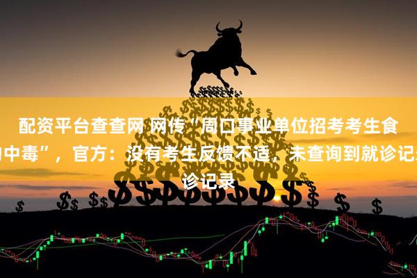 配资平台查查网 网传“周口事业单位招考考生食物中毒”，官方：没有考生反馈不适，未查询到就诊记录