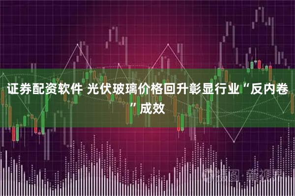 证券配资软件 光伏玻璃价格回升彰显行业“反内卷”成效