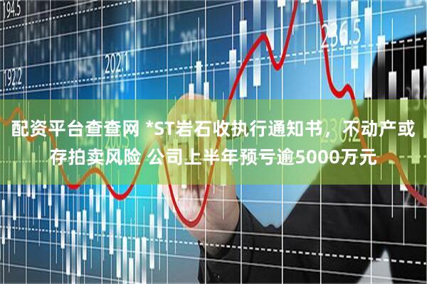 配资平台查查网 *ST岩石收执行通知书，不动产或存拍卖风险 公司上半年预亏逾5000万元
