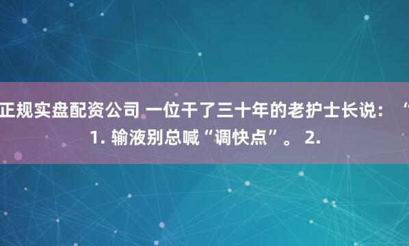 正规实盘配资公司 一位干了三十年的老护士长说： “1. 输液别总喊“调快点”。 2.