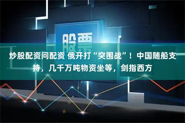 炒股配资问配资 俄开打“突围战”！中国随船支持，几千万吨物资坐等，剑指西方