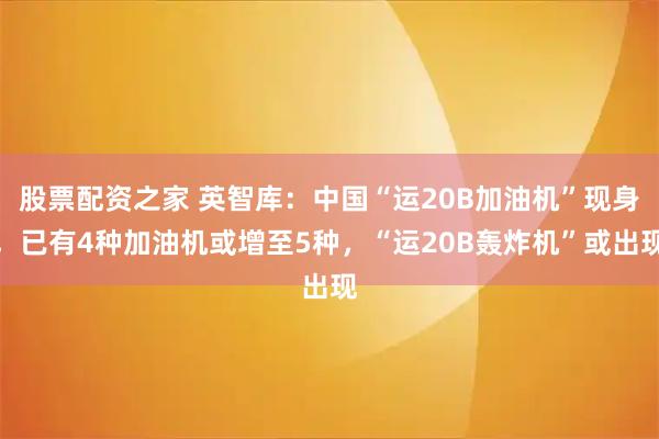 股票配资之家 英智库：中国“运20B加油机”现身，已有4种加油机或增至5种，“运20B轰炸机”或出现