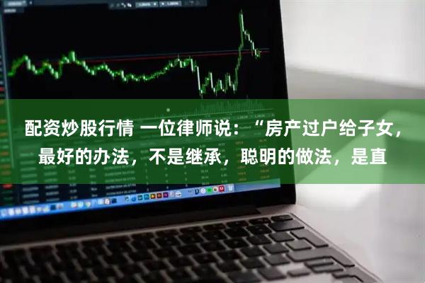 配资炒股行情 一位律师说：“房产过户给子女，最好的办法，不是继承，聪明的做法，是直