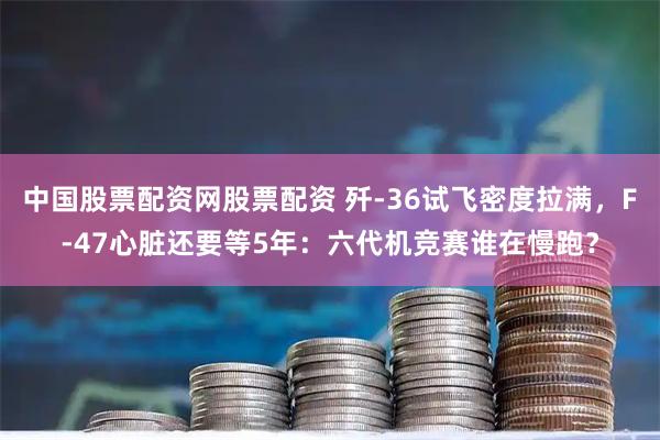 中国股票配资网股票配资 歼-36试飞密度拉满，F-47心脏还要等5年：六代机竞赛谁在慢跑？